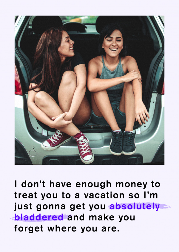I don't have enough money for a vacation, so I'm just gonna get you absolutely bladdered and make you forget where you are.