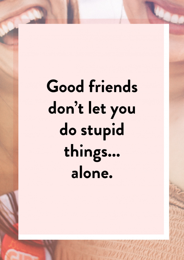 Good friends don't let you do stupid things... Alone
