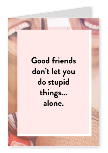 Good friends don't let you do stupid things... Alone