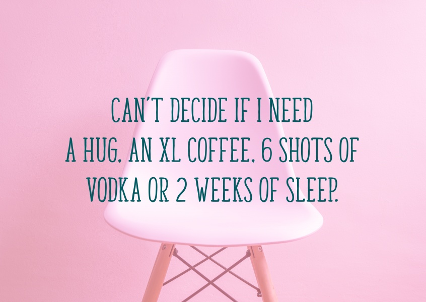 Can’t decide if I need a hug, an XL coffee, 6 shots of vodka or 2 weeks of sleep.