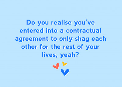 Do you realise you've entered into a contractual agreement to only shag each other for the rest of your lives, yeah?